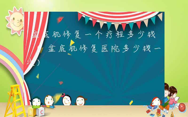 盆底肌修复一个疗程多少钱 (盆底肌修复医院多少钱一次)